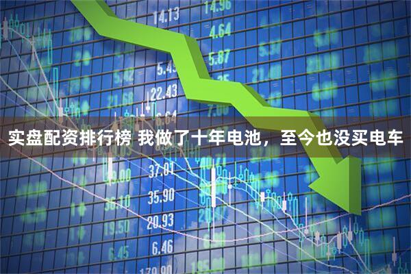 实盘配资排行榜 我做了十年电池，至今也没买电车