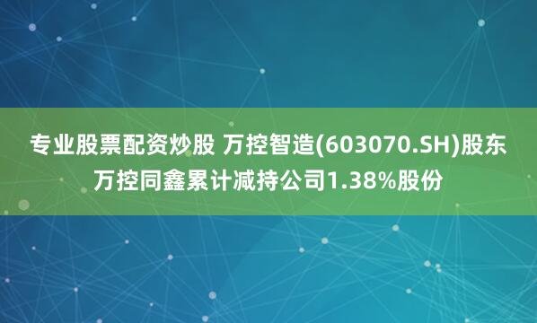 专业股票配资炒股 万控智造(603070.SH)股东万控同鑫累计减持公司1.38%股份