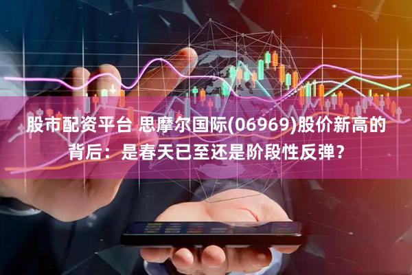 股市配资平台 思摩尔国际(06969)股价新高的背后：是春天已至还是阶段性反弹？