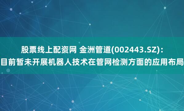 股票线上配资网 金洲管道(002443.SZ)：目前暂未开展机器人技术在管网检测方面的应用布局