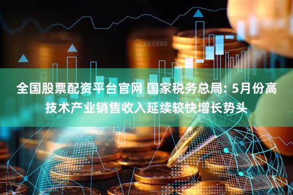 全国股票配资平台官网 国家税务总局: 5月份高技术产业销售收入延续较快增长势头