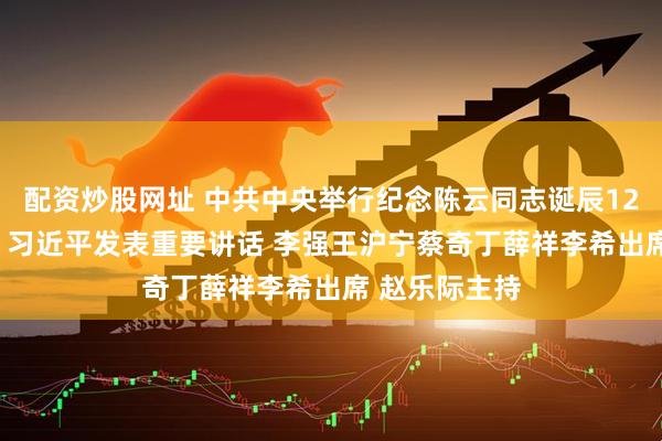 配资炒股网址 中共中央举行纪念陈云同志诞辰120周年座谈会 习近平发表重要讲话 李强王沪宁蔡奇丁薛祥李希出席 赵乐际主持