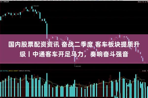 国内股票配资资讯 奋战二季度 客车板块提质升级丨中通客车开足马力，奏响奋斗强音