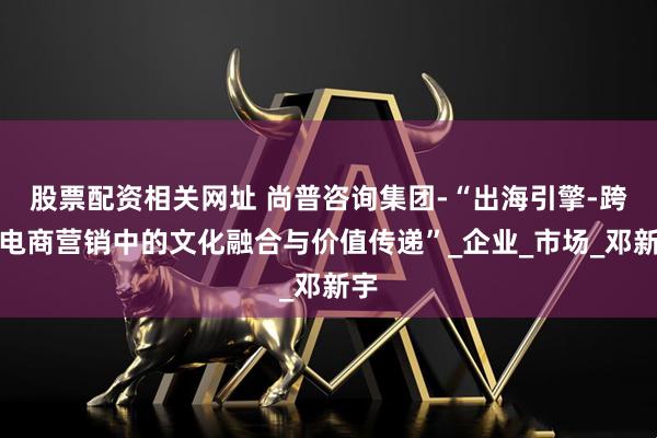 股票配资相关网址 尚普咨询集团-“出海引擎-跨境电商营销中的文化融合与价值传递”_企业_市场_邓新宇