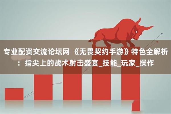 专业配资交流论坛网 《无畏契约手游》特色全解析：指尖上的战术射击盛宴_技能_玩家_操作