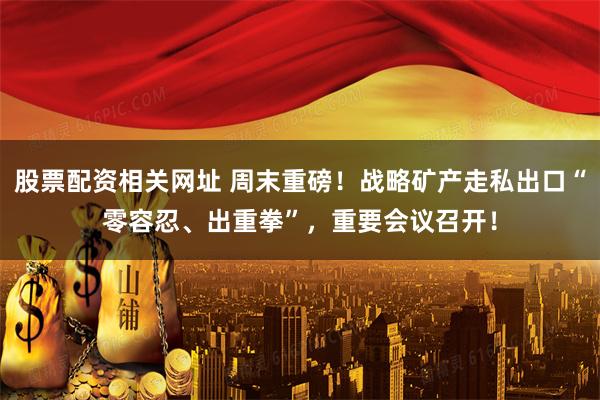 股票配资相关网址 周末重磅！战略矿产走私出口“零容忍、出重拳”，重要会议召开！