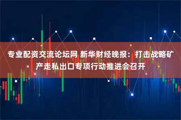 专业配资交流论坛网 新华财经晚报：打击战略矿产走私出口专项行动推进会召开