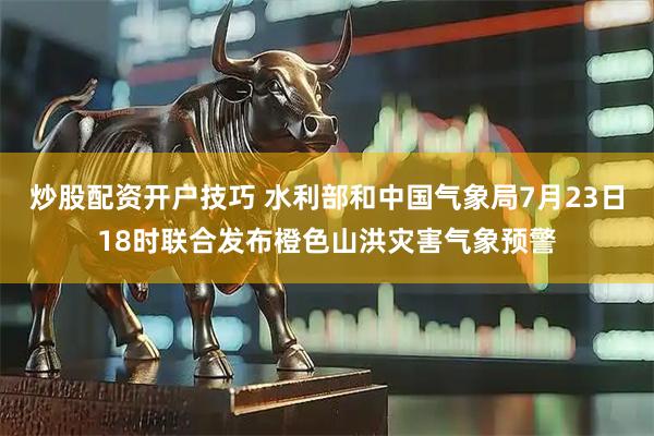 炒股配资开户技巧 水利部和中国气象局7月23日18时联合发布橙色山洪灾害气象预警