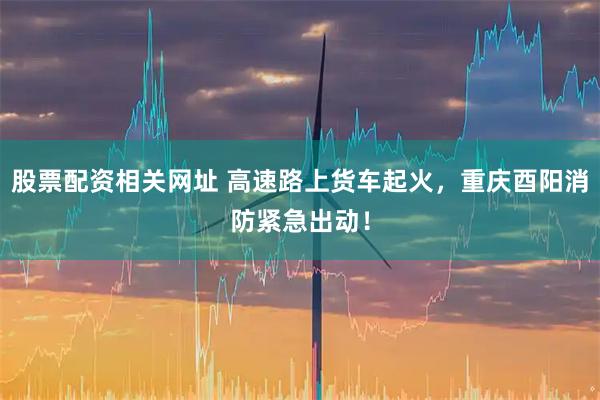 股票配资相关网址 高速路上货车起火，重庆酉阳消防紧急出动！