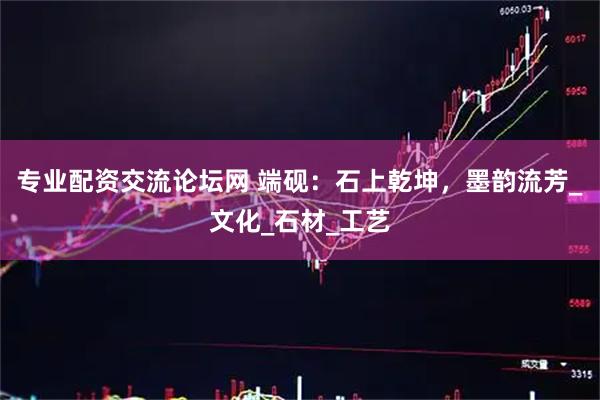 专业配资交流论坛网 端砚：石上乾坤，墨韵流芳_文化_石材_工艺