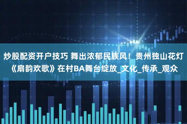 炒股配资开户技巧 舞出浓郁民族风！贵州独山花灯《扇韵欢歌》在村BA舞台绽放_文化_传承_观众