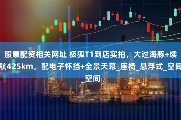 股票配资相关网址 极狐T1到店实拍，大过海豚+续航425km，配电子怀挡+全景天幕_座椅_悬浮式_空间