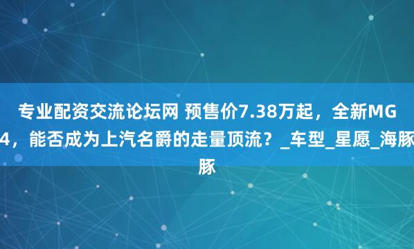 专业配资交流论坛网 预售价7.38万起，全新MG4，能否成为上汽名爵的走量顶流？_车型_星愿_海豚