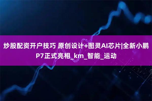 炒股配资开户技巧 原创设计+图灵AI芯片|全新小鹏P7正式亮相_km_智能_运动