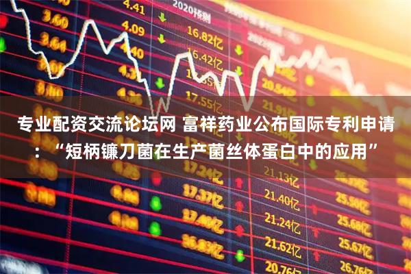 专业配资交流论坛网 富祥药业公布国际专利申请：“短柄镰刀菌在生产菌丝体蛋白中的应用”