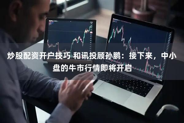 炒股配资开户技巧 和讯投顾孙鹏：接下来，中小盘的牛市行情即将开启