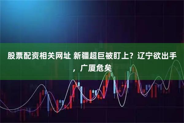 股票配资相关网址 新疆超巨被盯上？辽宁欲出手，广厦危矣