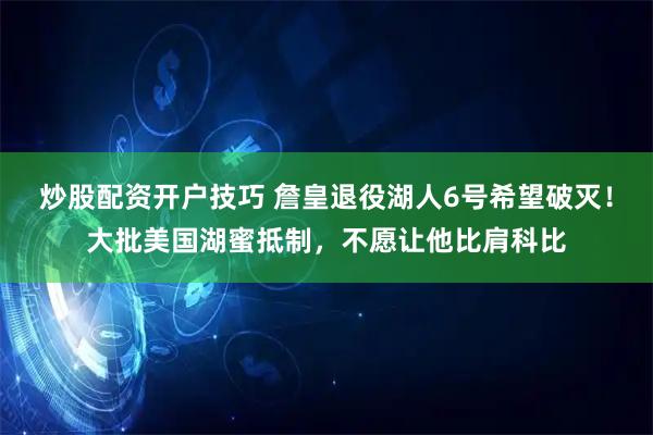 炒股配资开户技巧 詹皇退役湖人6号希望破灭！大批美国湖蜜抵制，不愿让他比肩科比